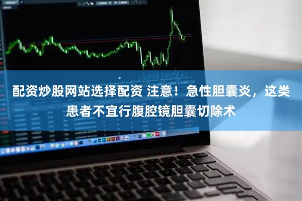 配资炒股网站选择配资 注意！急性胆囊炎，这类患者不宜行腹腔镜胆囊切除术