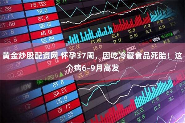 黄金炒股配资网 怀孕37周，因吃冷藏食品死胎！这个病6-9月高发