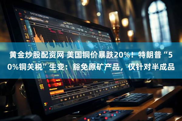 黄金炒股配资网 美国铜价暴跌20%！特朗普“50%铜关税”生变：豁免原矿产品，仅针对半成品
