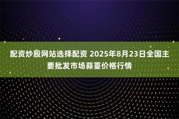 配资炒股网站选择配资 2025年8月23日全国主要批发市场蒜薹价格行情