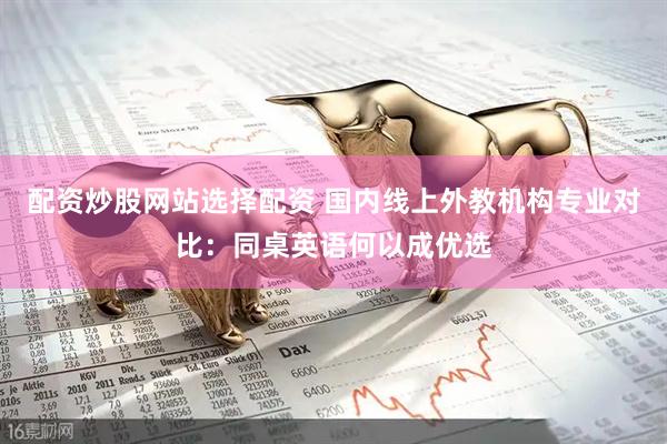 配资炒股网站选择配资 国内线上外教机构专业对比：同桌英语何以成优选