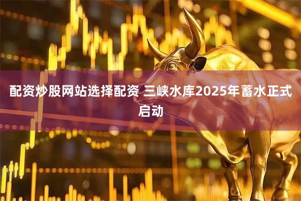 配资炒股网站选择配资 三峡水库2025年蓄水正式启动