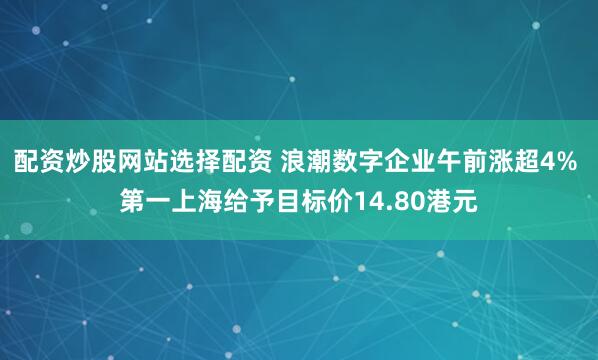 配资炒股网站选择配资 浪潮数字企业午前涨超4% 第一上海给予目标价14.80港元