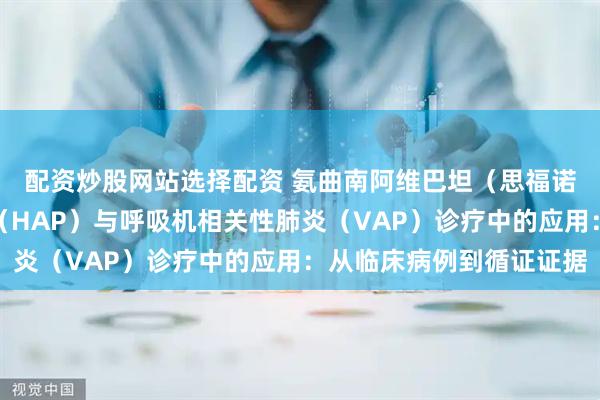 配资炒股网站选择配资 氨曲南阿维巴坦（思福诺）在医院获得性肺炎（HAP）与呼吸机相关性肺炎（VAP）诊疗中的应用：从临床病例到循证证据