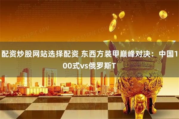 配资炒股网站选择配资 东西方装甲巅峰对决：中国100式vs俄罗斯T