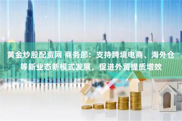 黄金炒股配资网 商务部：支持跨境电商、海外仓等新业态新模式发展，促进外贸提质增效